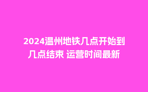 2024温州地铁几点开始到几点结束 运营时间最新