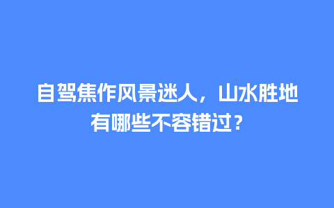 自驾焦作风景迷人，山水胜地有哪些不容错过？