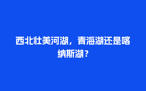 西北壮美河湖，青海湖还是喀纳斯湖？