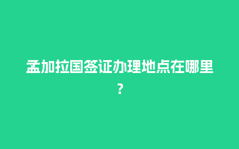 孟加拉国签证办理地点在哪里？