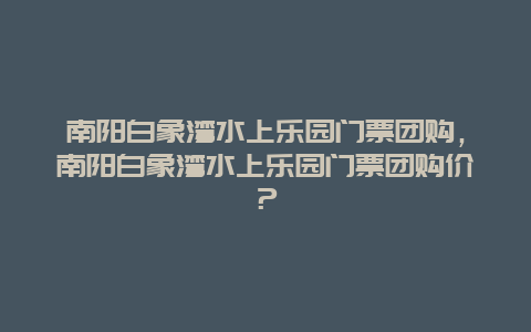 南阳白象湾水上乐园门票团购，南阳白象湾水上乐园门票团购价？