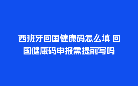 西班牙回国健康码怎么填 回国健康码申报需提前写吗