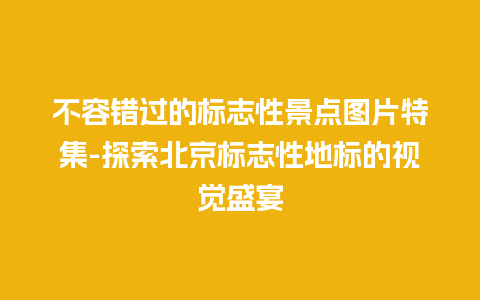 不容错过的标志性景点图片特集-探索北京标志性地标的视觉盛宴