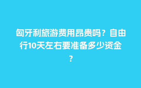 匈牙利旅游费用昂贵吗？自由行10天左右要准备多少资金？