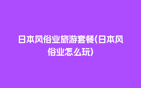 日本风俗业旅游套餐(日本风俗业怎么玩)