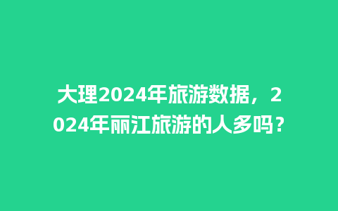 大理2024年旅游数据，2024年丽江旅游的人多吗？