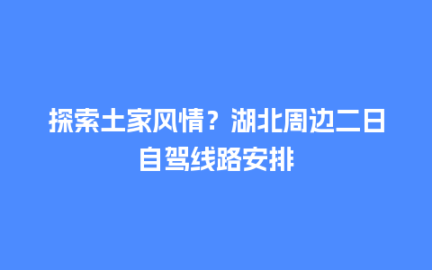 探索土家风情？湖北周边二日自驾线路安排