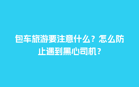 包车旅游要注意什么？怎么防止遇到黑心司机？