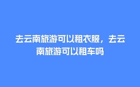 去云南旅游可以租衣服，去云南旅游可以租车吗