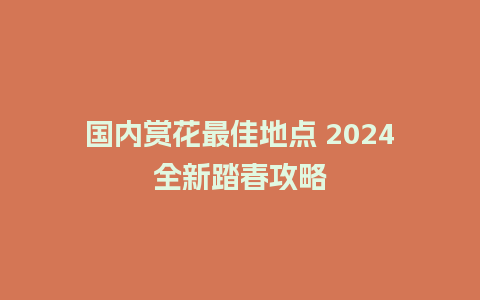 国内赏花最佳地点 2024全新踏春攻略