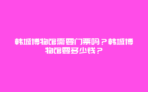 韩城博物馆需要门票吗？韩城博物馆要多少钱？