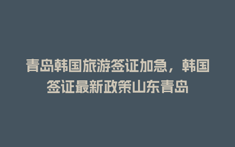 青岛韩国旅游签证加急，韩国签证最新政策山东青岛