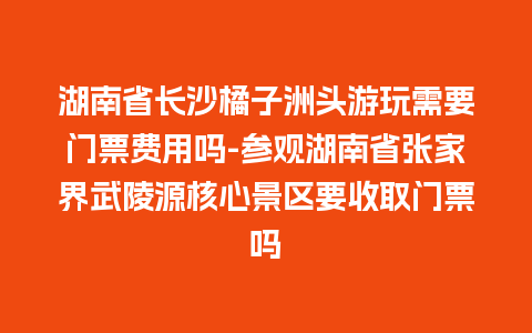 湖南省长沙橘子洲头游玩需要门票费用吗-参观湖南省张家界武陵源核心景区要收取门票吗