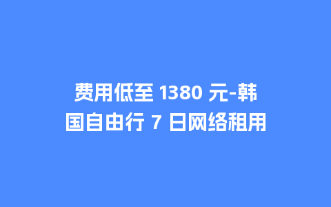 费用低至 1380 元-韩国自由行 7 日网络租用