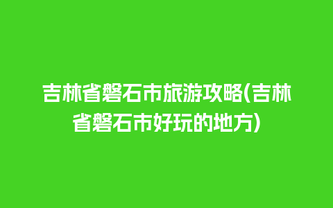 吉林省磐石市旅游攻略(吉林省磐石市好玩的地方)