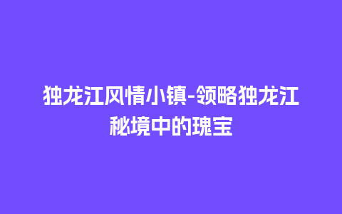 独龙江风情小镇-领略独龙江秘境中的瑰宝