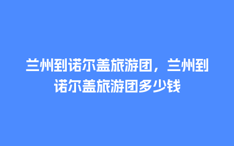 兰州到诺尔盖旅游团，兰州到诺尔盖旅游团多少钱