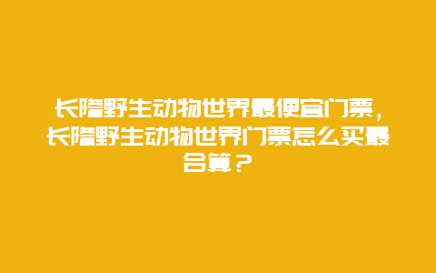 长隆野生动物世界最便宜门票，长隆野生动物世界门票怎么买最合算？