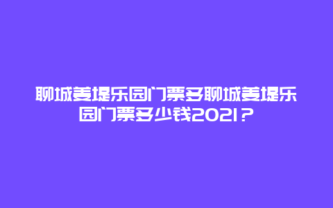 聊城姜堤乐园门票多聊城姜堤乐园门票多少钱2024？