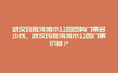 武汉玛雅海滩水公园团购门票多少钱，武汉玛雅海滩水公园门票价格？