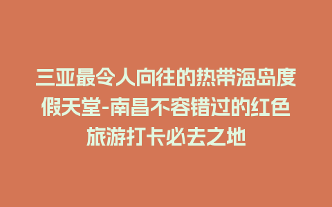 三亚最令人向往的热带海岛度假天堂-南昌不容错过的红色旅游打卡必去之地