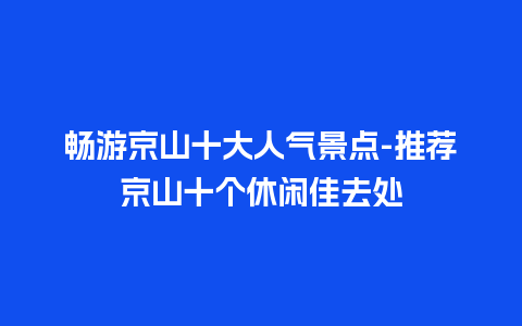 畅游京山十大人气景点-推荐京山十个休闲佳去处