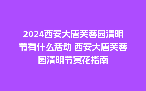 2024西安大唐芙蓉园清明节有什么活动 西安大唐芙蓉园清明节赏花指南