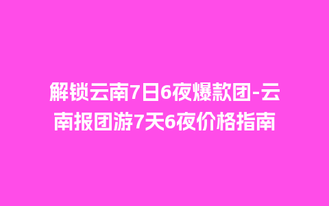 解锁云南7日6夜爆款团-云南报团游7天6夜价格指南