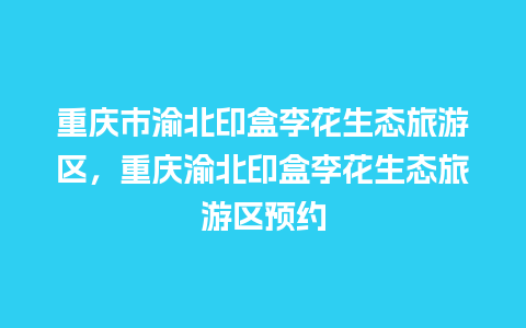 重庆市渝北印盒李花生态旅游区，重庆渝北印盒李花生态旅游区预约