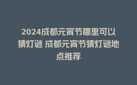 2024成都元宵节哪里可以猜灯谜 成都元宵节猜灯谜地点推荐