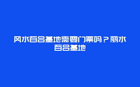 风水百合基地需要门票吗？丽水百合基地