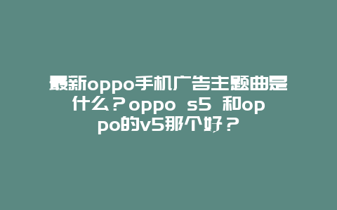 最新oppo手机广告主题曲是什么？oppo s5 和oppo的v5那个好？