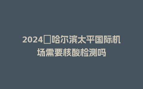 2024​哈尔滨太平国际机场需要核酸检测吗