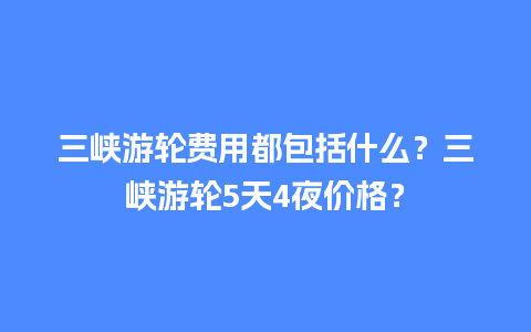 三峡游轮费用都包括什么？三峡游轮5天4夜价格？