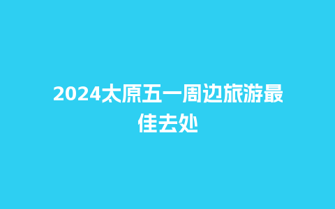 2024太原五一周边旅游最佳去处