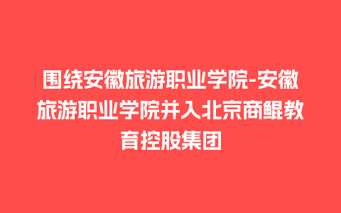 围绕安徽旅游职业学院-安徽旅游职业学院并入北京商鲲教育控股集团