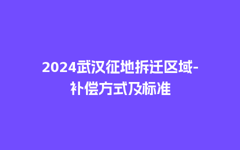 2024武汉征地拆迁区域-补偿方式及标准