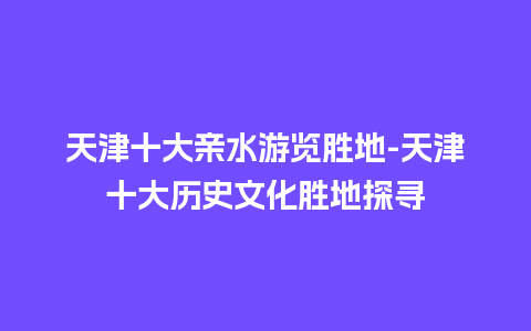 天津十大亲水游览胜地-天津十大历史文化胜地探寻