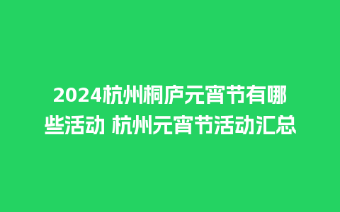 2024杭州桐庐元宵节有哪些活动 杭州元宵节活动汇总