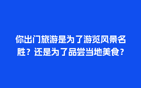 你出门旅游是为了游览风景名胜？还是为了品尝当地美食？