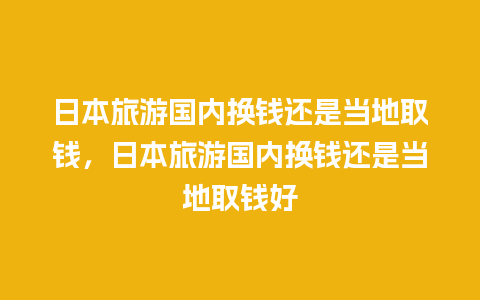 日本旅游国内换钱还是当地取钱，日本旅游国内换钱还是当地取钱好