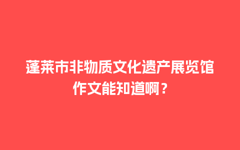 蓬莱市非物质文化遗产展览馆作文能知道啊？