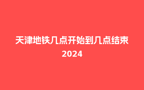 天津地铁几点开始到几点结束2024