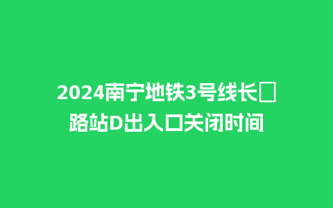 2024南宁地铁3号线长堽路站D出入口关闭时间