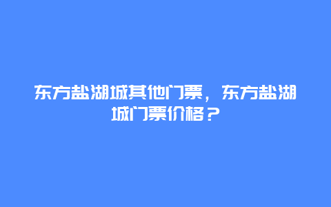 东方盐湖城其他门票，东方盐湖城门票价格？