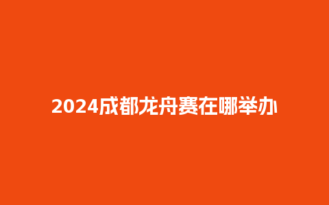 2024成都龙舟赛在哪举办