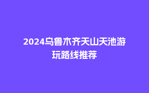 2024乌鲁木齐天山天池游玩路线推荐