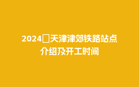 2024​天津津郊铁路站点介绍及开工时间