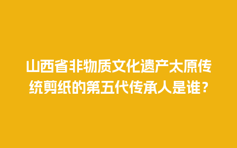 山西省非物质文化遗产太原传统剪纸的第五代传承人是谁？