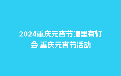 2024重庆元宵节哪里有灯会 重庆元宵节活动